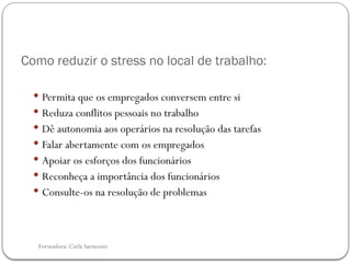 Formadora: Carla Sarmento
Como reduzir o stress no local de trabalho:
 Permita que os empregados conversem entre si
 Reduza conflitos pessoais no trabalho
 Dê autonomia aos operários na resolução das tarefas
 Falar abertamente com os empregados
 Apoiar os esforços dos funcionários
 Reconheça a importância dos funcionários
 Consulte-os na resolução de problemas
 
