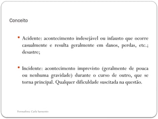 Formadora: Carla Sarmento
Conceito
 Acidente: acontecimento indesejável ou infausto que ocorre
casualmente e resulta geralmente em danos, perdas, etc.;
desastre;
 Incidente: acontecimento imprevisto (geralmente de pouca
ou nenhuma gravidade) durante o curso de outro, que se
torna principal. Qualquer dificuldade suscitada na questão.
 