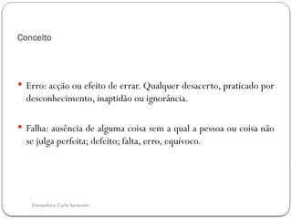 Formadora: Carla Sarmento
Conceito
 Erro: acção ou efeito de errar. Qualquer desacerto, praticado por
desconhecimento, inaptidão ou ignorância.
 Falha: ausência de alguma coisa sem a qual a pessoa ou coisa não
se julga perfeita; defeito; falta, erro, equívoco.
 