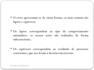 Formadora: Carla Sarmento
 O erros apresentam-se de várias formas, os mais comuns são
lapsos e equívocos.
 Os lapsos correspondem ao tipo de comportamento
automático: os nossos actos são realizados de forma
subconsciente;
 Os equívocos correspondem ao resultado de processos
conscientes, que nos levam a decisões incorrectas.
 