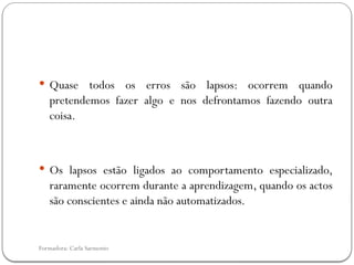 Formadora: Carla Sarmento
 Quase todos os erros são lapsos: ocorrem quando
pretendemos fazer algo e nos defrontamos fazendo outra
coisa.
 Os lapsos estão ligados ao comportamento especializado,
raramente ocorrem durante a aprendizagem, quando os actos
são conscientes e ainda não automatizados.
 