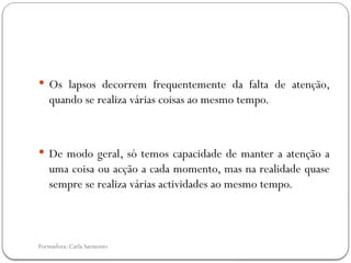 Formadora: Carla Sarmento
 Os lapsos decorrem frequentemente da falta de atenção,
quando se realiza várias coisas ao mesmo tempo.
 De modo geral, só temos capacidade de manter a atenção a
uma coisa ou acção a cada momento, mas na realidade quase
sempre se realiza várias actividades ao mesmo tempo.
 