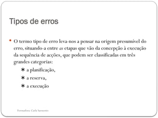 Formadora: Carla Sarmento
Tipos de erros
 O termo tipo de erro leva-nos a pensar na origem presumível do
erro,situando-a entre as etapas que vão da concepção à execução
da sequência de acções, que podem ser classificadas em três
grandes categorias:
∗ a planificação,
∗ a reserva,
∗ a execução
 