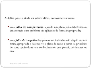 Formadora: Carla Sarmento
As faltas podem ainda ser subdivididas, consoante traduzam:
 uma falha de competência, quando um plano pré-estabelecido ou
uma solução dum problema são aplicados de forma inapropriada;
 uma falta de competência, quando um indivíduo não dispõe de uma
rotina apropriada e desenvolve o plano de acção a partir de princípios
de base, apoiando-se em conhecimentos que possui, pertinentes ou
não.
 