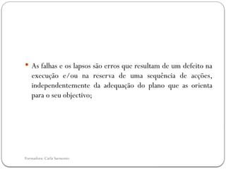 Formadora: Carla Sarmento
 As falhas e os lapsos são erros que resultam de um defeito na
execução e/ou na reserva de uma sequência de acções,
independentemente da adequação do plano que as orienta
para o seu objectivo;
 