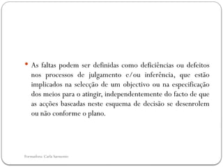 Formadora: Carla Sarmento
 As faltas podem ser definidas como deficiências ou defeitos
nos processos de julgamento e/ou inferência, que estão
implicados na selecção de um objectivo ou na especificação
dos meios para o atingir, independentemente do facto de que
as acções baseadas neste esquema de decisão se desenrolem
ou não conforme o plano.
 