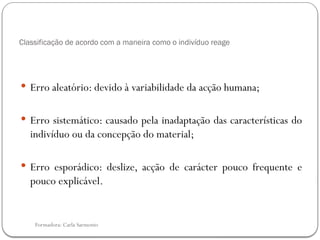 Formadora: Carla Sarmento
Classificação de acordo com a maneira como o indivíduo reage
 Erro aleatório: devido à variabilidade da acção humana;
 Erro sistemático: causado pela inadaptação das características do
indivíduo ou da concepção do material;
 Erro esporádico: deslize, acção de carácter pouco frequente e
pouco explicável.
 