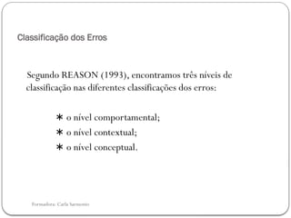 Formadora: Carla Sarmento
Classificação dos Erros
Segundo REASON (1993), encontramos três níveis de
classificação nas diferentes classificações dos erros:
∗ o nível comportamental;
∗ o nível contextual;
∗ o nível conceptual.
 