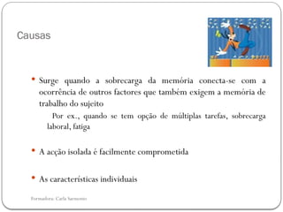 Formadora: Carla Sarmento
Causas
 Surge quando a sobrecarga da memória conecta-se com a
ocorrência de outros factores que também exigem a memória de
trabalho do sujeito
Por ex., quando se tem opção de múltiplas tarefas, sobrecarga
laboral, fatiga
 A acção isolada é facilmente comprometida
 As características individuais
 