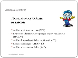 Formadora: Carla Sarmento
Medidas preventivas
TÉCNICAS PARA ANÁLISE
DE RISCOS:
 Análise preliminar de risco (APR)
 Estudos de identificação de perigos e operacionalização
(HAZOP)
 Análise dos modos de falhas e efeitos (AMPE)
 Lista de verificação (CHECK-LIST)
 Análise por árvore de falhas (AAP)
 