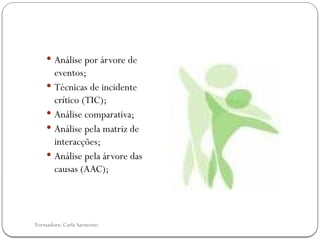 Formadora: Carla Sarmento
 Análise por árvore de
eventos;
 Técnicas de incidente
crítico (TIC);
 Análise comparativa;
 Análise pela matriz de
interacções;
 Análise pela árvore das
causas (AAC);
 