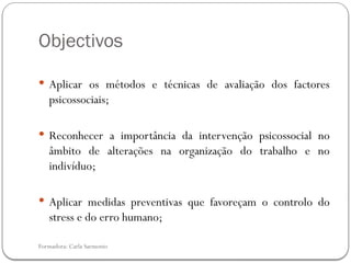 Formadora: Carla Sarmento
Objectivos
 Aplicar os métodos e técnicas de avaliação dos factores
psicossociais;
 Reconhecer a importância da intervenção psicossocial no
âmbito de alterações na organização do trabalho e no
indivíduo;
 Aplicar medidas preventivas que favoreçam o controlo do
stress e do erro humano;
 