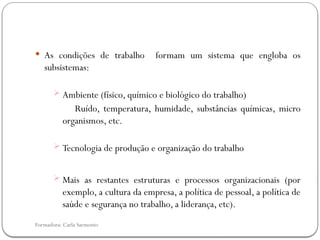 Formadora: Carla Sarmento
 As condições de trabalho formam um sistema que engloba os
subsistemas:
 Ambiente (físico, químico e biológico do trabalho)
Ruído, temperatura, humidade, substâncias químicas, micro
organismos, etc.
 Tecnologia de produção e organização do trabalho
 Mais as restantes estruturas e processos organizacionais (por
exemplo, a cultura da empresa, a política de pessoal, a política de
saúde e segurança no trabalho, a liderança, etc).
 