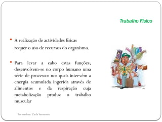 Formadora: Carla Sarmento
Trabalho Físico
 A realização de actividades físicas
requer o uso de recursos do organismo.
 Para levar a cabo estas funções,
desenvolvem-se no corpo humano uma
série de processos nos quais intervém a
energia acumulada ingerida através de
alimentos e da respiração cuja
metabolização produz o trabalho
muscular
 
