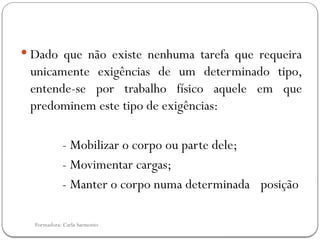 Formadora: Carla Sarmento
 Dado que não existe nenhuma tarefa que requeira
unicamente exigências de um determinado tipo,
entende-se por trabalho físico aquele em que
predominem este tipo de exigências:
- Mobilizar o corpo ou parte dele;
- Movimentar cargas;
- Manter o corpo numa determinada posição
 