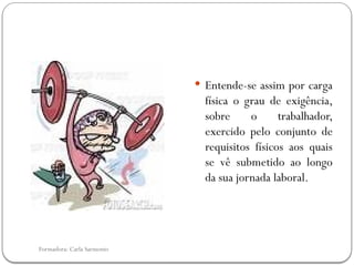 Formadora: Carla Sarmento
 Entende-se assim por carga
física o grau de exigência,
sobre o trabalhador,
exercido pelo conjunto de
requisitos físicos aos quais
se vê submetido ao longo
da sua jornada laboral.
 