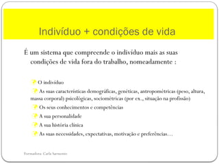 Formadora: Carla Sarmento
É um sistema que compreende o indivíduo mais as suas
condições de vida fora do trabalho, nomeadamente :
 O indivíduo
 As suas características demográficas, genéticas, antropométricas (peso, altura,
massa corporal) psicológicas, sociométricas (por ex., situação na profissão)
 Os seus conhecimentos e competências
 A sua personalidade
 A sua história clínica
 As suas necessidades, expectativas, motivação e preferências…
Indivíduo + condições de vida
 