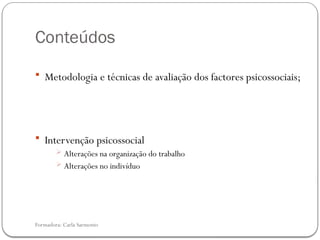 Formadora: Carla Sarmento
Conteúdos
 Metodologia e técnicas de avaliação dos factores psicossociais;
 Intervenção psicossocial
 Alterações na organização do trabalho
 Alterações no indivíduo
 