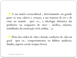 Formadora: Carla Sarmento
 A sua matriz sociocultural , determinando em grande
parte os seus valores e crenças, a sua maneira de ser e de
estar no mundo (por ex., a ideologia defensiva das
profissões ou ocupações de risco : médico, mineiro,
trabalhador da construção civil, militar…);
 Além dos estilos de vida e demais condições de vida em
geral (por ex., comportamentos ou hábitos saudáveis,
família, suporte social, tempos livres)
 