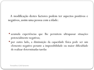 Formadora: Carla Sarmento
A modificação destes factores podem ter aspectos positivos e
negativos, assim uma pessoa com a idade:
 acumula experiências que lhe permitem ultrapassar situações
potencialmente negativas;
 por outro lado, a diminuição da capacidade física pode ser um
elemento negativo perante a impossibilidade ou maior dificuldade
de realizar determinadas tarefas
 