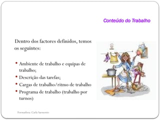 Formadora: Carla Sarmento
Conteúdo do Trabalho
Dentro dos factores definidos, temos
os seguintes:
 Ambiente de trabalho e equipas de
trabalho;
 Descrição das tarefas;
 Cargas de trabalho/ritmo de trabalho
 Programa de trabalho (trabalho por
turnos)
 