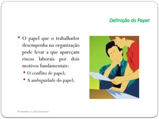 Formadora: Carla Sarmento
Definição do Papel
 O papel que o trabalhador
desempenha na organização
pode levar a que apareçam
riscos laborais por dois
motivos fundamentais:
 O conflito de papel;
 A ambiguidade do papel;
 