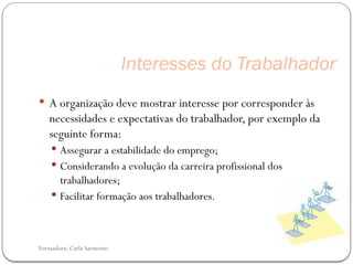 Formadora: Carla Sarmento
Interesses do Trabalhador
 A organização deve mostrar interesse por corresponder às
necessidades e expectativas do trabalhador, por exemplo da
seguinte forma:
 Assegurar a estabilidade do emprego;
 Considerando a evolução da carreira profissional dos
trabalhadores;
 Facilitar formação aos trabalhadores.
 