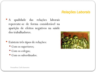 Formadora: Carla Sarmento
Relações Laborais
 A qualidade das relações laborais
repercute-se de forma considerável na
aparição de efeitos negativos na saúde
dos trabalhadores.
 Existem três tipos de relações:
 Com os superiores;
 Com os colegas;
 Com os subordinados.
 