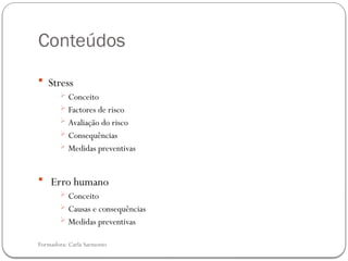 Formadora: Carla Sarmento
Conteúdos
 Stress
 Conceito
 Factores de risco
 Avaliação do risco
 Consequências
 Medidas preventivas
 Erro humano
 Conceito
 Causas e consequências
 Medidas preventivas
 
