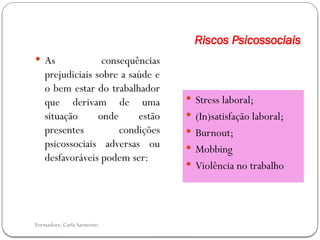 Formadora: Carla Sarmento
Riscos Psicossociais
 As consequências
prejudiciais sobre a saúde e
o bem estar do trabalhador
que derivam de uma
situação onde estão
presentes condições
psicossociais adversas ou
desfavoráveis podem ser:
 Stress laboral;
 (In)satisfação laboral;
 Burnout;
 Mobbing
 Violência no trabalho
 