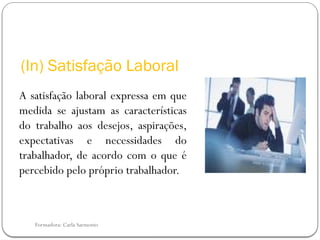 Formadora: Carla Sarmento
(In) Satisfação Laboral
A satisfação laboral expressa em que
medida se ajustam as características
do trabalho aos desejos, aspirações,
expectativas e necessidades do
trabalhador, de acordo com o que é
percebido pelo próprio trabalhador.
 