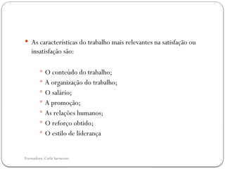 Formadora: Carla Sarmento
 As características do trabalho mais relevantes na satisfação ou
insatisfação são:
 O conteúdo do trabalho;
 A organização do trabalho;
 O salário;
 A promoção;
 As relações humanos;
 O reforço obtido;
 O estilo de liderança
 