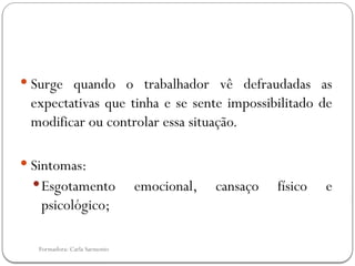 Formadora: Carla Sarmento
 Surge quando o trabalhador vê defraudadas as
expectativas que tinha e se sente impossibilitado de
modificar ou controlar essa situação.
 Sintomas:
Esgotamento emocional, cansaço físico e
psicológico;
 