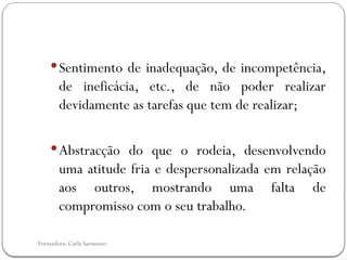 Formadora: Carla Sarmento
Sentimento de inadequação, de incompetência,
de ineficácia, etc., de não poder realizar
devidamente as tarefas que tem de realizar;
Abstracção do que o rodeia, desenvolvendo
uma atitude fria e despersonalizada em relação
aos outros, mostrando uma falta de
compromisso com o seu trabalho.
 