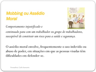 Formadora: Carla Sarmento
Mobbing ou Assédio
Moral
Comportamento injustificado e
continuado para com um trabalhador ou grupo de trabalhadores,
susceptível de constituir um risco para a saúde e segurança.
O assédio moral envolve, frequentemente o uso indevido ou
abuso de poder, em situações em que as pessoas visadas têm
dificuldades em defender-se.
 