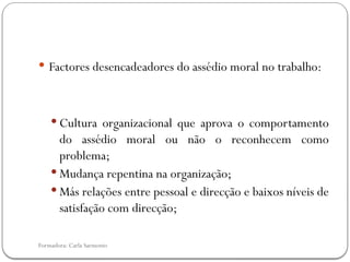 Formadora: Carla Sarmento
 Factores desencadeadores do assédio moral no trabalho:
 Cultura organizacional que aprova o comportamento
do assédio moral ou não o reconhecem como
problema;
 Mudança repentina na organização;
 Más relações entre pessoal e direcção e baixos níveis de
satisfação com direcção;
 