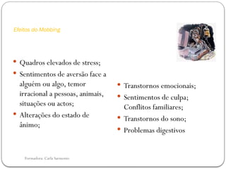 Formadora: Carla Sarmento
Efeitos do Mobbing
 Quadros elevados de stress;
 Sentimentos de aversão face a
alguém ou algo, temor
irracional a pessoas, animais,
situações ou actos;
 Alterações do estado de
ânimo;
 Transtornos emocionais;
 Sentimentos de culpa;
Conflitos familiares;
 Transtornos do sono;
 Problemas digestivos
 
