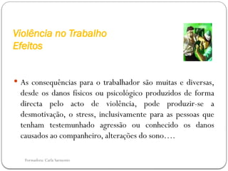 Formadora: Carla Sarmento
Violência no Trabalho
Efeitos
 As consequências para o trabalhador são muitas e diversas,
desde os danos físicos ou psicológico produzidos de forma
directa pelo acto de violência, pode produzir-se a
desmotivação, o stress, inclusivamente para as pessoas que
tenham testemunhado agressão ou conhecido os danos
causados ao companheiro, alterações do sono….
 