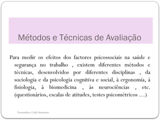 Formadora: Carla Sarmento
Métodos e Técnicas de Avaliação
Para medir os efeitos dos factores psicossociais na saúde e
segurança no trabalho , existem diferentes métodos e
técnicas, desenvolvidos por diferentes disciplinas , da
sociologia e da psicologia cognitiva e social, à ergonomia, à
fisiologia, à biomedicina , às neurociências , etc.
(questionários, escalas de atitudes, testes psicométricos …)
 