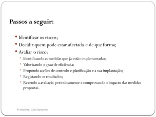 Formadora: Carla Sarmento
Passos a seguir:
 Identificar os riscos;
 Decidir quem pode estar afectado e de que forma;
 Avaliar o risco:
 Identificando as medidas que já estão implementadas;
 Valorizando o grau de eficiência;
 Propondo acções de controlo e planificação e a sua implantação;
 Registando os resultados;
 Revendo a avaliação periodicamente e comprovando o impacto das medidas
propostas.
 