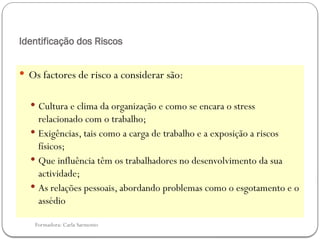 Formadora: Carla Sarmento
Identificação dos Riscos
 Os factores de risco a considerar são:
 Cultura e clima da organização e como se encara o stress
relacionado com o trabalho;
 Exigências, tais como a carga de trabalho e a exposição a riscos
físicos;
 Que influência têm os trabalhadores no desenvolvimento da sua
actividade;
 As relações pessoais, abordando problemas como o esgotamento e o
assédio
 