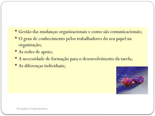 Formadora: Carla Sarmento
 Gestão das mudanças organizacionais e como são comunicacionais;
 O grau de conhecimento pelos trabalhadores do seu papel na
organização;
 As redes de apoio;
 A necessidade de formação para o desenvolvimento da tarefa;
 As diferenças individuais;
 