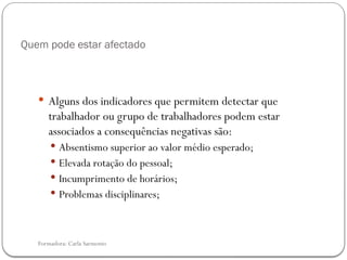 Formadora: Carla Sarmento
Quem pode estar afectado
 Alguns dos indicadores que permitem detectar que
trabalhador ou grupo de trabalhadores podem estar
associados a consequências negativas são:
 Absentismo superior ao valor médio esperado;
 Elevada rotação do pessoal;
 Incumprimento de horários;
 Problemas disciplinares;
 