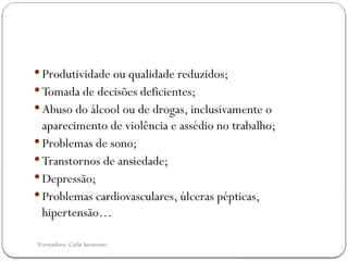 Formadora: Carla Sarmento
 Produtividade ou qualidade reduzidos;
 Tomada de decisões deficientes;
 Abuso do álcool ou de drogas, inclusivamente o
aparecimento de violência e assédio no trabalho;
 Problemas de sono;
 Transtornos de ansiedade;
 Depressão;
 Problemas cardiovasculares, úlceras pépticas,
hipertensão…
 