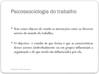 Formadora: Carla Sarmento
Psicossociologia do trabalho
 Tem como objecto de estudo as interacções entre os diversos
actores do mundo do trabalho;
 O objectivo é estudar de que forma é que as características
desses actores (individualmente ou em grupo) influenciam a
organização e de que modo são influenciados por ela.
 