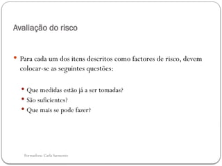 Formadora: Carla Sarmento
Avaliação do risco
 Para cada um dos itens descritos como factores de risco, devem
colocar-se as seguintes questões:
 Que medidas estão já a ser tomadas?
 São suficientes?
 Que mais se pode fazer?
 