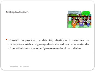 Formadora: Carla Sarmento
Avaliação do risco
 Consiste no processo de detectar, identificar e quantificar os
riscos para a saúde e segurança dos trabalhadores decorrentes das
circunstâncias em que o perigo ocorre no local de trabalho
 