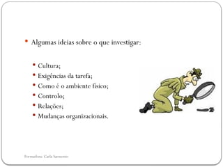 Formadora: Carla Sarmento
 Algumas ideias sobre o que investigar:
 Cultura;
 Exigências da tarefa;
 Como é o ambiente físico;
 Controlo;
 Relações;
 Mudanças organizacionais.
 