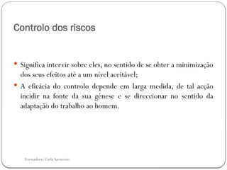 Formadora: Carla Sarmento
Controlo dos riscos
 Significa intervir sobre eles, no sentido de se obter a minimização
dos seus efeitos até a um nível aceitável;
 A eficácia do controlo depende em larga medida, de tal acção
incidir na fonte da sua génese e se direccionar no sentido da
adaptação do trabalho ao homem.
 
