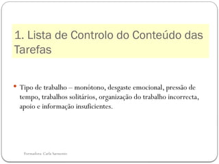 Formadora: Carla Sarmento
1. Lista de Controlo do Conteúdo das
Tarefas
 Tipo de trabalho – monótono, desgaste emocional, pressão de
tempo, trabalhos solitários, organização do trabalho incorrecta,
apoio e informação insuficientes.
 